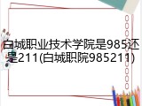 白城职业技术学院是985还是211(白城职院985211)
