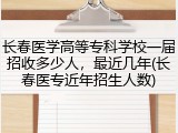 长春医学高等专科学校一届招收多少人，最近几年(长春医专近年招生人数)