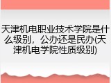 天津机电职业技术学院是什么级别，公办还是民办(天津机电学院性质级别)