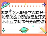 黑龙江艺术职业学院宿舍一般是怎么分配的(黑龙江艺术职业学院宿舍分配办法)
