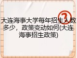 大连海事大学每年招生人数多少，政策变动如何(大连海事招生政策)