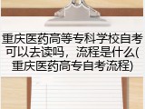 重庆医药高等专科学校自考可以去读吗，流程是什么(重庆医药高专自考流程)