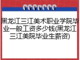 黑龙江三江美术职业学院毕业一般工资多少钱(黑龙江三江美院毕业生薪资)