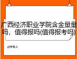 广西经济职业学院含金量量吗，值得报吗(值得报考吗)