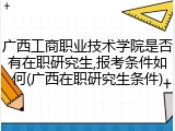 广西工商职业技术学院是否有在职研究生,报考条件如何(广西在职研究生条件)