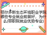 鄂尔多斯生态环境职业学院哪些专业就业前景好，为什么(鄂职院就业优势专业)