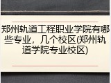 郑州轨道工程职业学院有哪些专业，几个校区(郑州轨道学院专业校区)