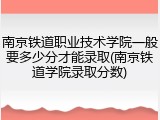 南京铁道职业技术学院一般要多少分才能录取(南京铁道学院录取分数)
