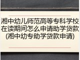 湘中幼儿师范高等专科学校在读期间怎么申请助学贷款(湘中幼专助学贷款申请)