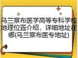 乌兰察布医学高等专科学校地理位置介绍，详细地址在哪(乌兰察布医专地址)