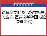 福建商学院图书馆在哪里，怎么样(福建商学院图书馆位置评价)