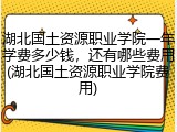 湖北国土资源职业学院一年学费多少钱，还有哪些费用(湖北国土资源职业学院费用)