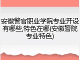 安徽警官职业学院专业开设有哪些,特色在哪(安徽警院专业特色)