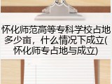 怀化师范高等专科学校占地多少亩，什么情况下成立(怀化师专占地与成立)