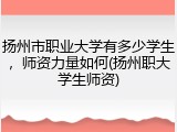 扬州市职业大学有多少学生，师资力量如何(扬州职大学生师资)