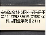 安徽冶金科技职业学院是不是211或985高校(安徽冶金科技职业学院非211)