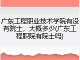 广东工程职业技术学院有没有院士，大概多少(广东工程职院有院士吗)