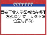 西安工业大学图书馆在哪里，怎么样(西安工大图书馆位置与评价)