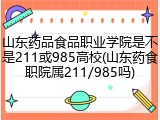 山东药品食品职业学院是不是211或985高校(山东药食职院属211/985吗)