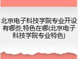 北京电子科技学院专业开设有哪些,特色在哪(北京电子科技学院专业特色)