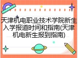 天津机电职业技术学院新生入学报道时间和指南(天津机电新生报到指南)