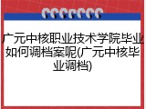 广元中核职业技术学院毕业如何调档案呢(广元中核毕业调档)