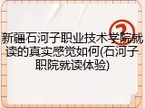 新疆石河子职业技术学院就读的真实感觉如何(石河子职院就读体验)