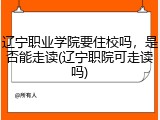 辽宁职业学院要住校吗，是否能走读(辽宁职院可走读吗)