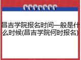 昌吉学院报名时间一般是什么时候(昌吉学院何时报名)