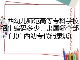广西幼儿师范高等专科学校招生编码多少，隶属哪个部门(广西幼专代码隶属)