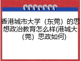 香港城市大学（东莞）的思想政治教育怎么样(港城大（莞）思政如何)