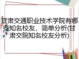 甘肃交通职业技术学院有哪些知名校友，简单分析(甘肃交院知名校友分析)