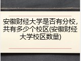 安徽财经大学是否有分校，共有多少个校区(安徽财经大学校区数量)