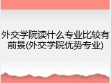 外交学院读什么专业比较有前景(外交学院优势专业)