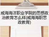威海海洋职业学院的思想政治教育怎么样(威海海职思政教育)