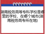 湖南税务高等专科学校是哪里的学校，在哪个城市(湖南税务高专所在地)