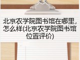 北京农学院图书馆在哪里，怎么样(北京农学院图书馆位置评价)