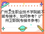 广州卫生职业技术学院能不能专接本，如何参考？(广州卫职院专接本参考)