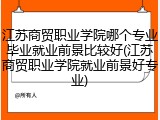 江苏商贸职业学院哪个专业毕业就业前景比较好(江苏商贸职业学院就业前景好专业)