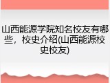 山西能源学院知名校友有哪些，校史介绍(山西能源校史校友)