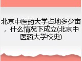北京中医药大学占地多少亩，什么情况下成立(北京中医药大学校史)