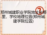 郑州城建职业学院地址在哪里，学校地理位置(郑州城建学院位置)