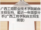 广西工商职业技术学院能自主招生吗，最近一年简章分析(广西工商学院自主招生简章)