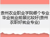 贵州农业职业学院哪个专业毕业就业前景比较好(贵州农职好就业专业)