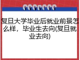 复旦大学毕业后就业前景怎么样，毕业生去向(复旦就业去向)