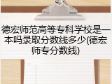 德宏师范高等专科学校是一本吗录取分数线多少(德宏师专分数线)