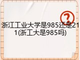 浙江工业大学是985还是211(浙工大是985吗)