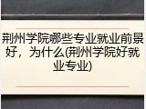 荆州学院哪些专业就业前景好，为什么(荆州学院好就业专业)