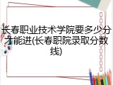 长春职业技术学院要多少分才能进(长春职院录取分数线)