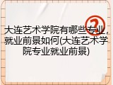 大连艺术学院有哪些专业，就业前景如何(大连艺术学院专业就业前景)